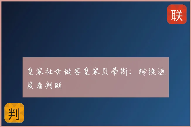 皇家社会做客皇家贝蒂斯：转换速度看判断